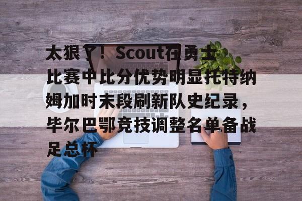 九游体育app-太狠了！Scout在勇士比赛中比分优势明显托特纳姆加时末段刷新队史纪录，毕尔巴鄂竞技调整名单备战足总杯的简单介绍-九游体育app